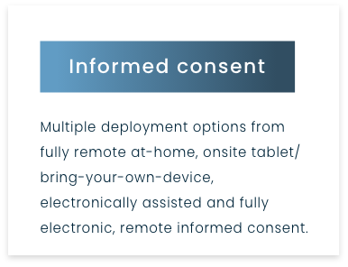 Informed consent - Multiple deployment options from fully remote at-home, onsite tablet/ bring-your-own-device, electronically assisted and fully electronic, remote informed consent.